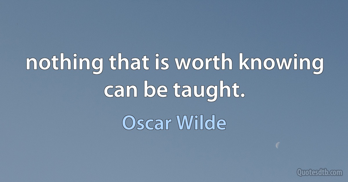 nothing that is worth knowing can be taught. (Oscar Wilde)