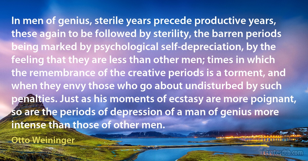 In men of genius, sterile years precede productive years, these again to be followed by sterility, the barren periods being marked by psychological self-depreciation, by the feeling that they are less than other men; times in which the remembrance of the creative periods is a torment, and when they envy those who go about undisturbed by such penalties. Just as his moments of ecstasy are more poignant, so are the periods of depression of a man of genius more intense than those of other men. (Otto Weininger)