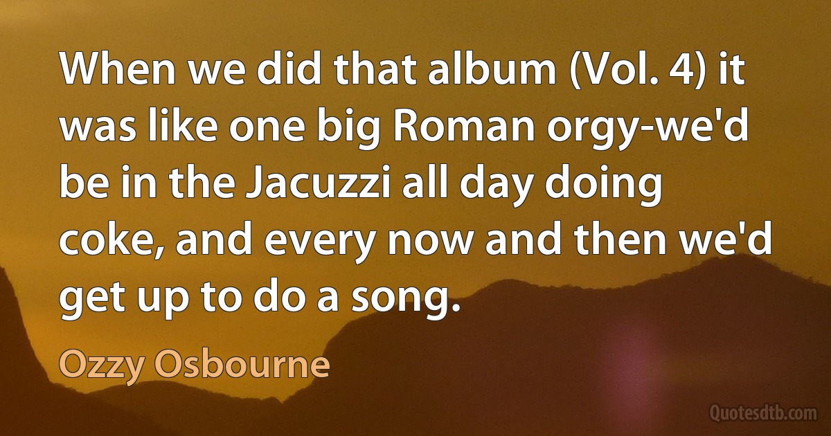 When we did that album (Vol. 4) it was like one big Roman orgy-we'd be in the Jacuzzi all day doing coke, and every now and then we'd get up to do a song. (Ozzy Osbourne)