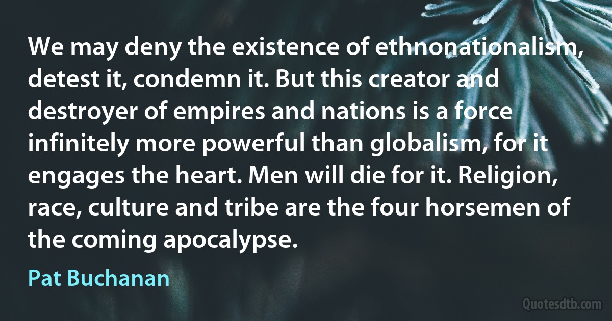 We may deny the existence of ethnonationalism, detest it, condemn it. But this creator and destroyer of empires and nations is a force infinitely more powerful than globalism, for it engages the heart. Men will die for it. Religion, race, culture and tribe are the four horsemen of the coming apocalypse. (Pat Buchanan)