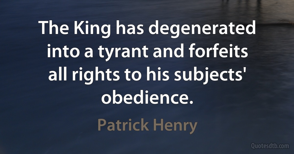 The King has degenerated into a tyrant and forfeits all rights to his subjects' obedience. (Patrick Henry)