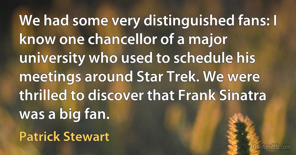 We had some very distinguished fans: I know one chancellor of a major university who used to schedule his meetings around Star Trek. We were thrilled to discover that Frank Sinatra was a big fan. (Patrick Stewart)