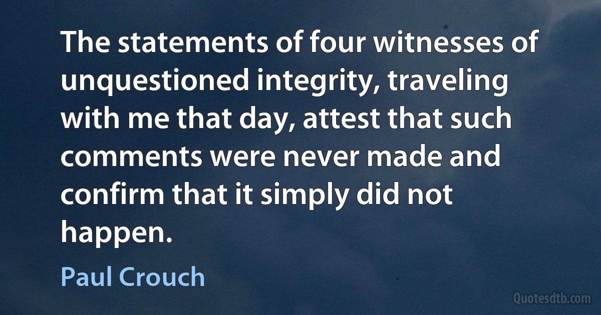 The statements of four witnesses of unquestioned integrity, traveling with me that day, attest that such comments were never made and confirm that it simply did not happen. (Paul Crouch)