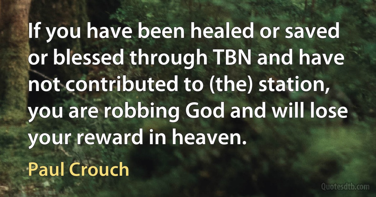 If you have been healed or saved or blessed through TBN and have not contributed to (the) station, you are robbing God and will lose your reward in heaven. (Paul Crouch)