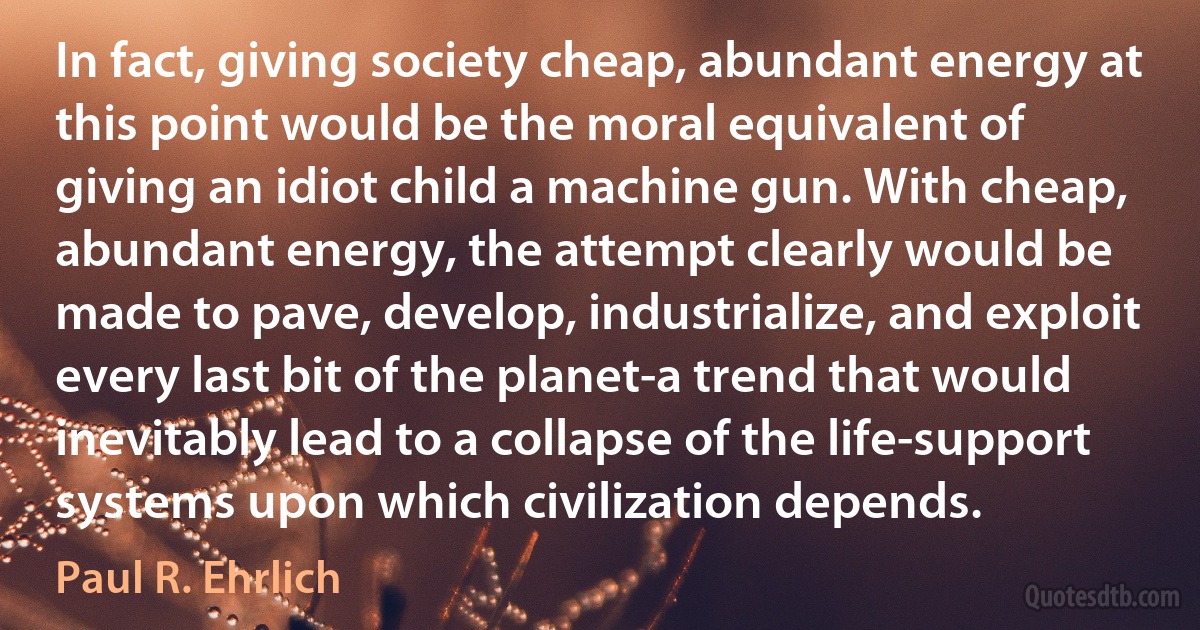 In fact, giving society cheap, abundant energy at this point would be the moral equivalent of giving an idiot child a machine gun. With cheap, abundant energy, the attempt clearly would be made to pave, develop, industrialize, and exploit every last bit of the planet-a trend that would inevitably lead to a collapse of the life-support systems upon which civilization depends. (Paul R. Ehrlich)