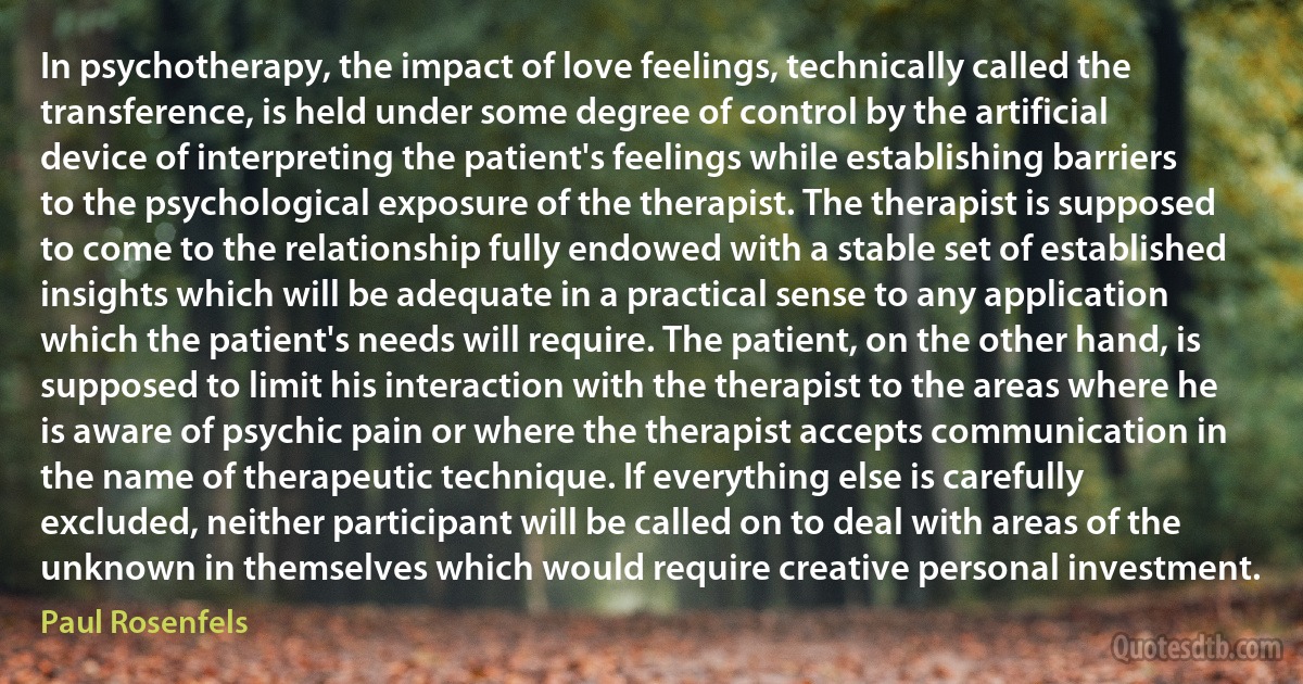 In psychotherapy, the impact of love feelings, technically called the transference, is held under some degree of control by the artificial device of interpreting the patient's feelings while establishing barriers to the psychological exposure of the therapist. The therapist is supposed to come to the relationship fully endowed with a stable set of established insights which will be adequate in a practical sense to any application which the patient's needs will require. The patient, on the other hand, is supposed to limit his interaction with the therapist to the areas where he is aware of psychic pain or where the therapist accepts communication in the name of therapeutic technique. If everything else is carefully excluded, neither participant will be called on to deal with areas of the unknown in themselves which would require creative personal investment. (Paul Rosenfels)