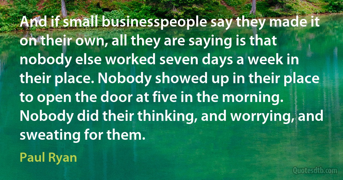 And if small businesspeople say they made it on their own, all they are saying is that nobody else worked seven days a week in their place. Nobody showed up in their place to open the door at five in the morning. Nobody did their thinking, and worrying, and sweating for them. (Paul Ryan)