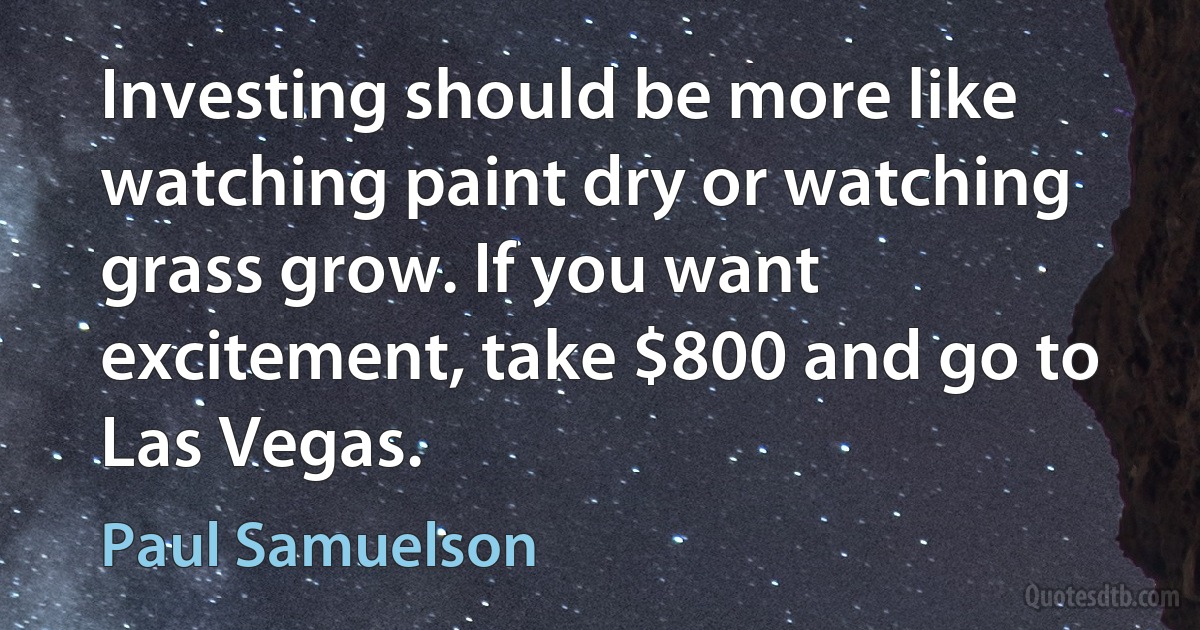 Investing should be more like watching paint dry or watching grass grow. If you want excitement, take $800 and go to Las Vegas. (Paul Samuelson)