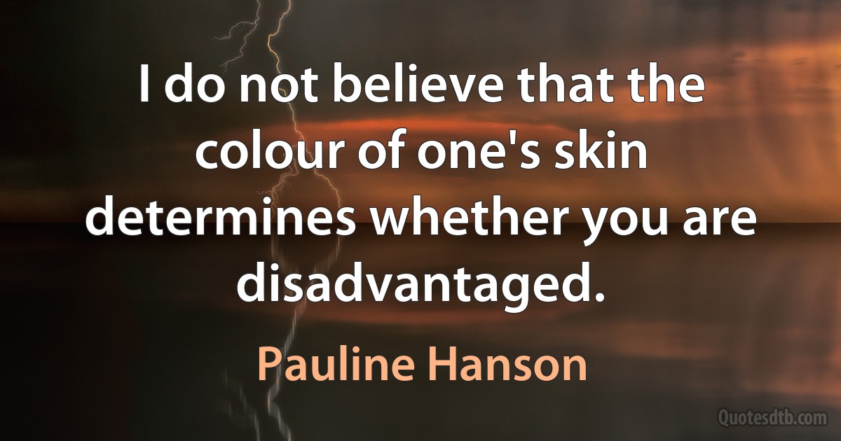 I do not believe that the colour of one's skin determines whether you are disadvantaged. (Pauline Hanson)