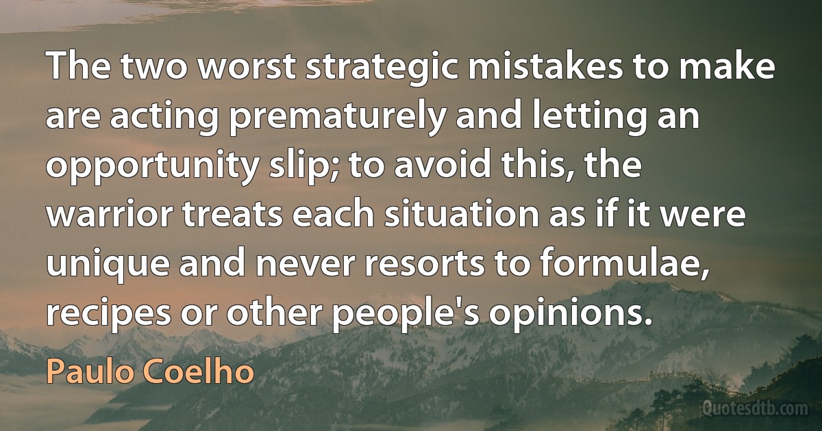 The two worst strategic mistakes to make are acting prematurely and letting an opportunity slip; to avoid this, the warrior treats each situation as if it were unique and never resorts to formulae, recipes or other people's opinions. (Paulo Coelho)