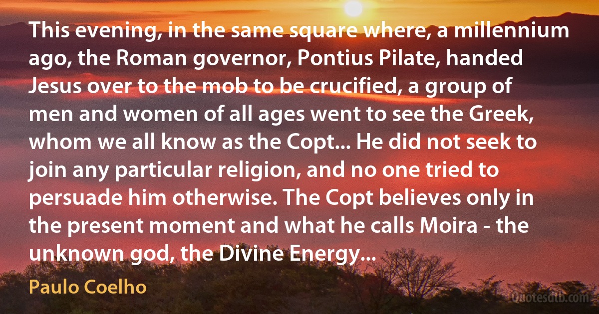 This evening, in the same square where, a millennium ago, the Roman governor, Pontius Pilate, handed Jesus over to the mob to be crucified, a group of men and women of all ages went to see the Greek, whom we all know as the Copt... He did not seek to join any particular religion, and no one tried to persuade him otherwise. The Copt believes only in the present moment and what he calls Moira - the unknown god, the Divine Energy... (Paulo Coelho)