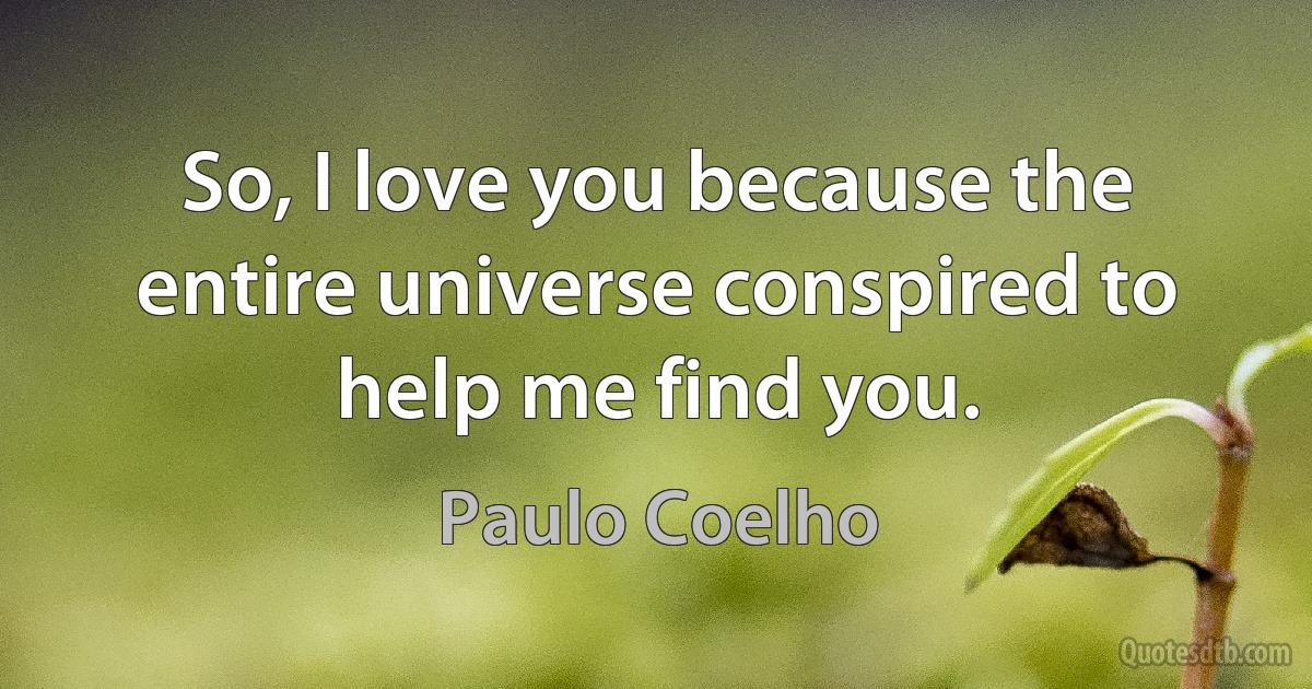 So, I love you because the entire universe conspired to help me find you. (Paulo Coelho)