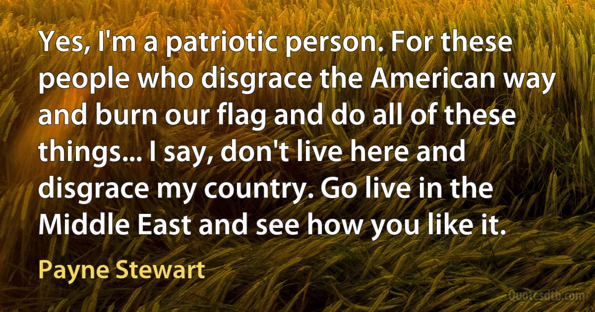 Yes, I'm a patriotic person. For these people who disgrace the American way and burn our flag and do all of these things... I say, don't live here and disgrace my country. Go live in the Middle East and see how you like it. (Payne Stewart)