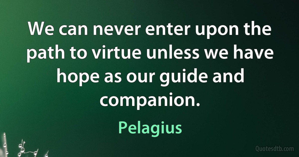 We can never enter upon the path to virtue unless we have hope as our guide and companion. (Pelagius)