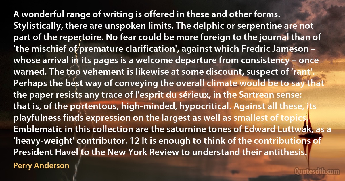 A wonderful range of writing is offered in these and other forms. Stylistically, there are unspoken limits. The delphic or serpentine are not part of the repertoire. No fear could be more foreign to the journal than of ‘the mischief of premature clarification', against which Fredric Jameson – whose arrival in its pages is a welcome departure from consistency – once warned. The too vehement is likewise at some discount, suspect of ‘rant'. Perhaps the best way of conveying the overall climate would be to say that the paper resists any trace of l'esprit du sérieux, in the Sartrean sense: that is, of the portentous, high-minded, hypocritical. Against all these, its playfulness finds expression on the largest as well as smallest of topics. Emblematic in this collection are the saturnine tones of Edward Luttwak, as a ‘heavy-weight' contributor. 12 It is enough to think of the contributions of President Havel to the New York Review to understand their antithesis. (Perry Anderson)