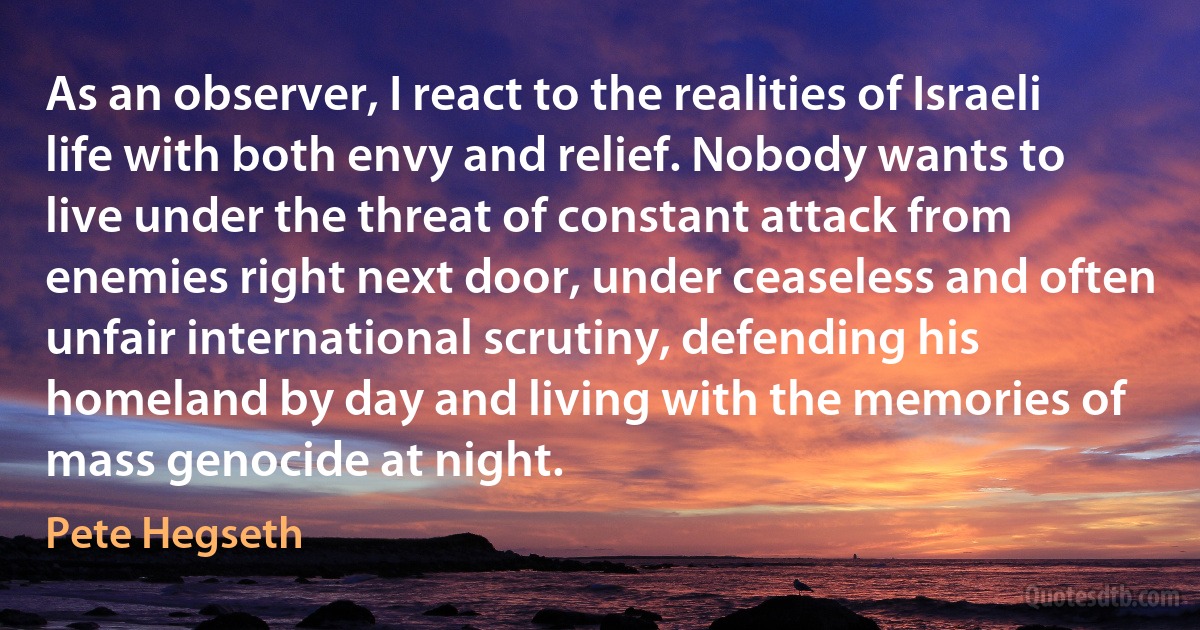 As an observer, I react to the realities of Israeli life with both envy and relief. Nobody wants to live under the threat of constant attack from enemies right next door, under ceaseless and often unfair international scrutiny, defending his homeland by day and living with the memories of mass genocide at night. (Pete Hegseth)