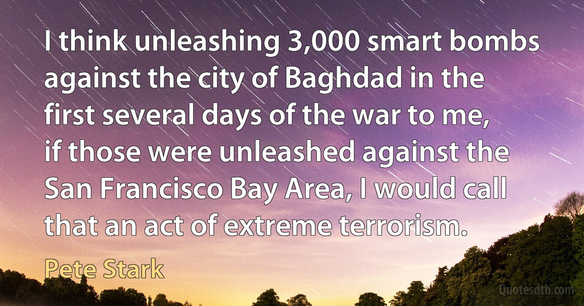 I think unleashing 3,000 smart bombs against the city of Baghdad in the first several days of the war to me, if those were unleashed against the San Francisco Bay Area, I would call that an act of extreme terrorism. (Pete Stark)