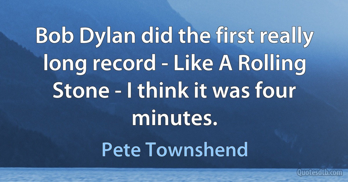 Bob Dylan did the first really long record - Like A Rolling Stone - I think it was four minutes. (Pete Townshend)