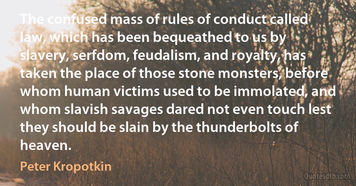 The confused mass of rules of conduct called law, which has been bequeathed to us by slavery, serfdom, feudalism, and royalty, has taken the place of those stone monsters, before whom human victims used to be immolated, and whom slavish savages dared not even touch lest they should be slain by the thunderbolts of heaven. (Peter Kropotkin)