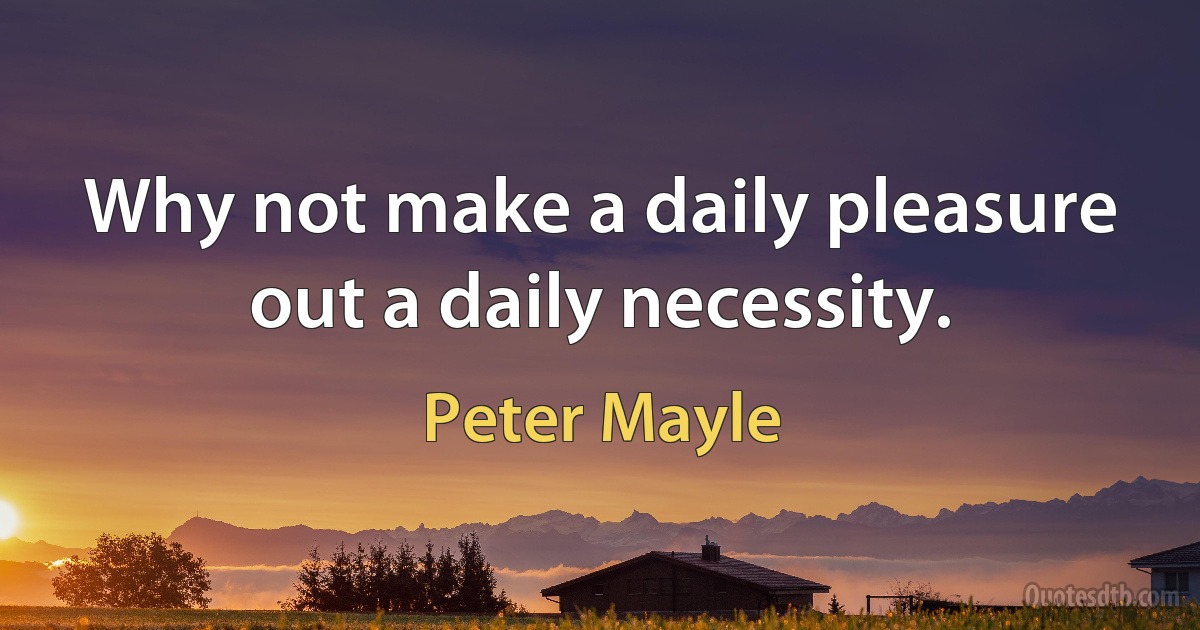 Why not make a daily pleasure out a daily necessity. (Peter Mayle)