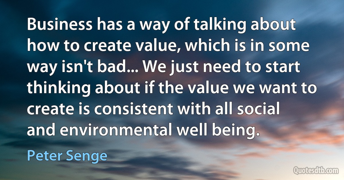 Business has a way of talking about how to create value, which is in some way isn't bad... We just need to start thinking about if the value we want to create is consistent with all social and environmental well being. (Peter Senge)