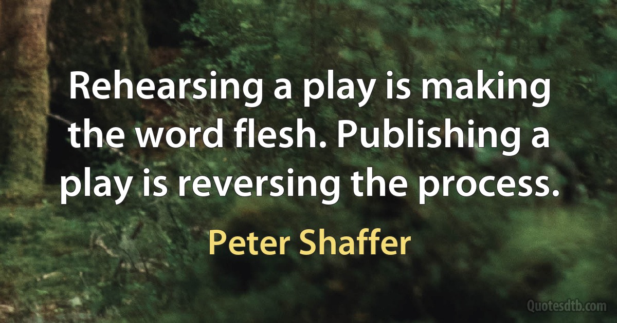 Rehearsing a play is making the word flesh. Publishing a play is reversing the process. (Peter Shaffer)