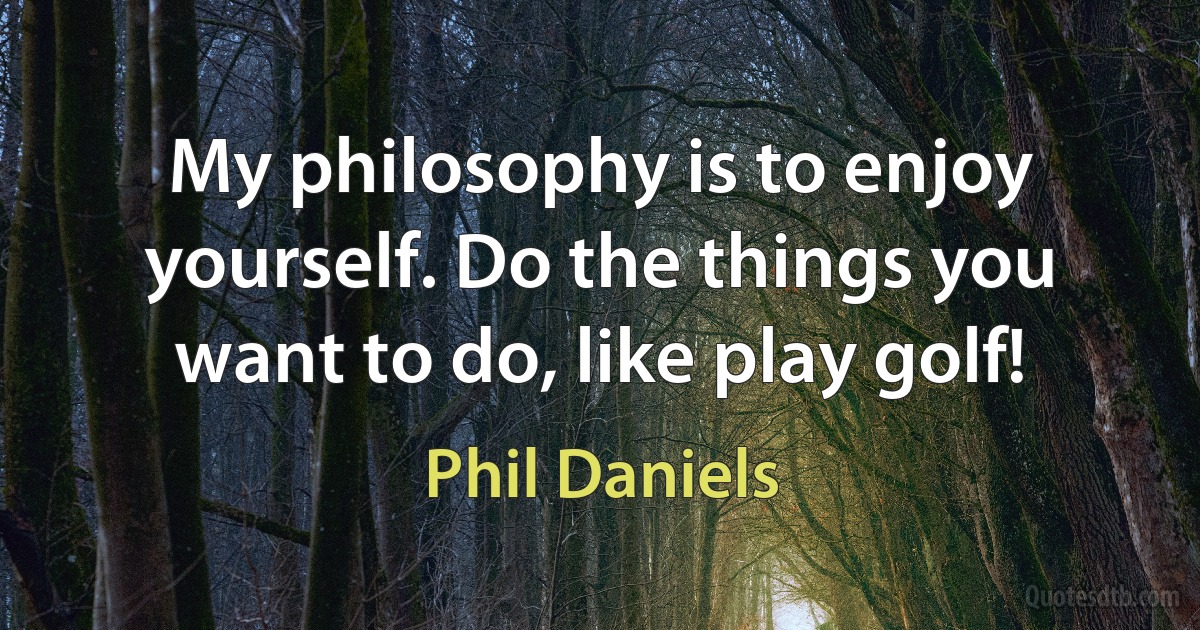 My philosophy is to enjoy yourself. Do the things you want to do, like play golf! (Phil Daniels)