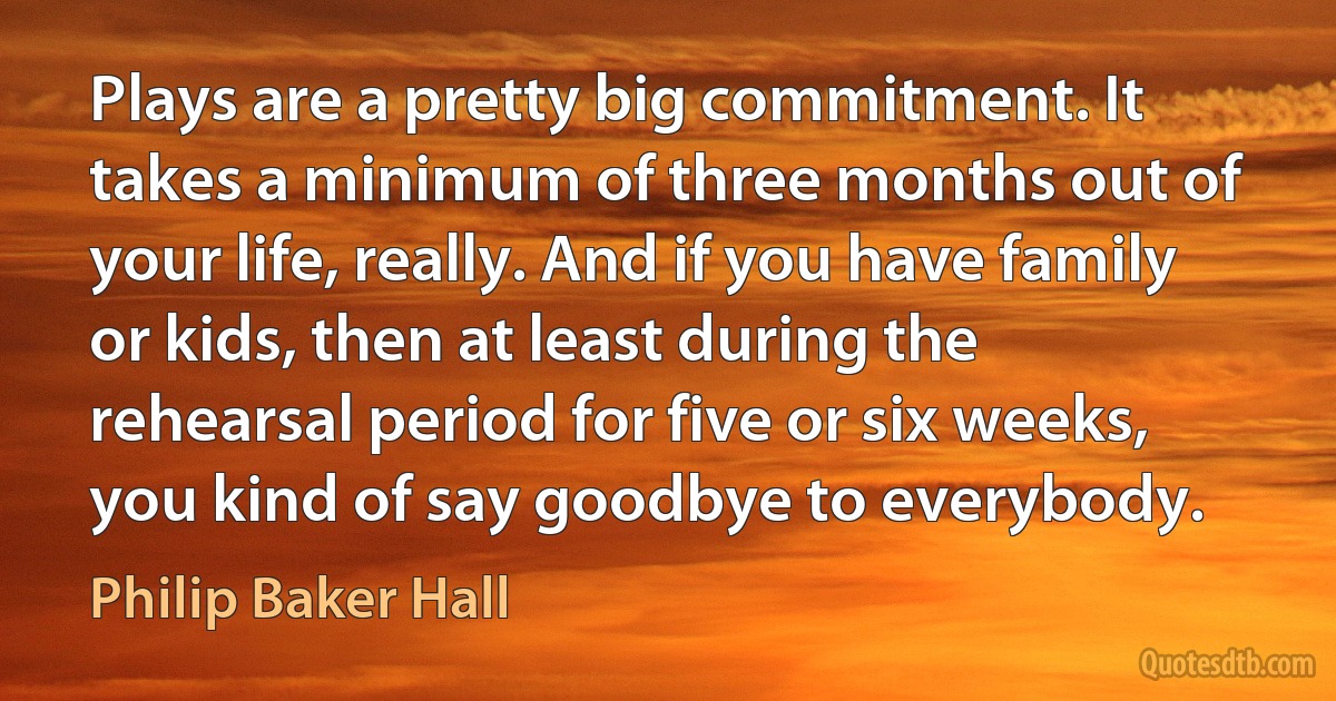 Plays are a pretty big commitment. It takes a minimum of three months out of your life, really. And if you have family or kids, then at least during the rehearsal period for five or six weeks, you kind of say goodbye to everybody. (Philip Baker Hall)