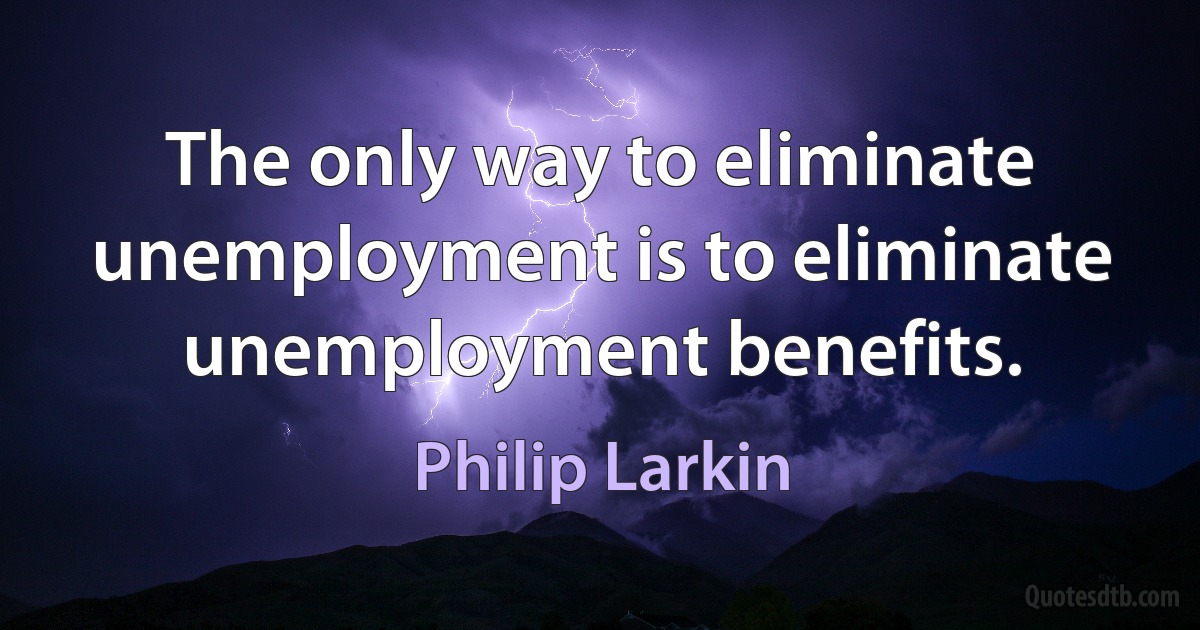 The only way to eliminate unemployment is to eliminate unemployment benefits. (Philip Larkin)