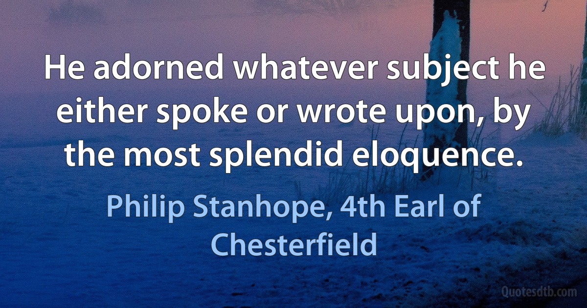 He adorned whatever subject he either spoke or wrote upon, by the most splendid eloquence. (Philip Stanhope, 4th Earl of Chesterfield)