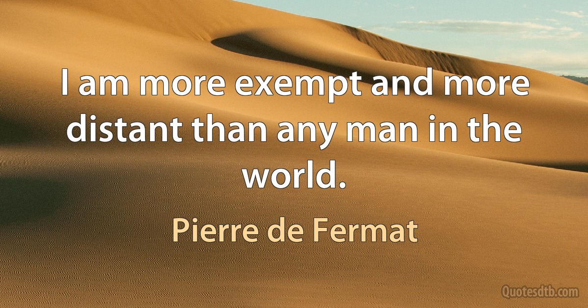 I am more exempt and more distant than any man in the world. (Pierre de Fermat)