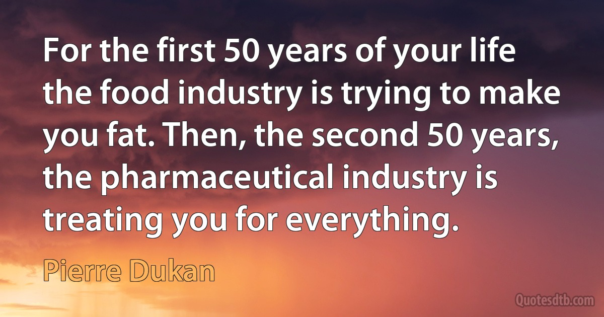 For the first 50 years of your life the food industry is trying to make you fat. Then, the second 50 years, the pharmaceutical industry is treating you for everything. (Pierre Dukan)