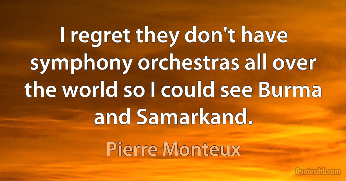 I regret they don't have symphony orchestras all over the world so I could see Burma and Samarkand. (Pierre Monteux)