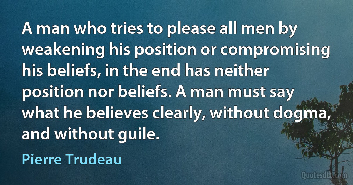 A man who tries to please all men by weakening his position or compromising his beliefs, in the end has neither position nor beliefs. A man must say what he believes clearly, without dogma, and without guile. (Pierre Trudeau)