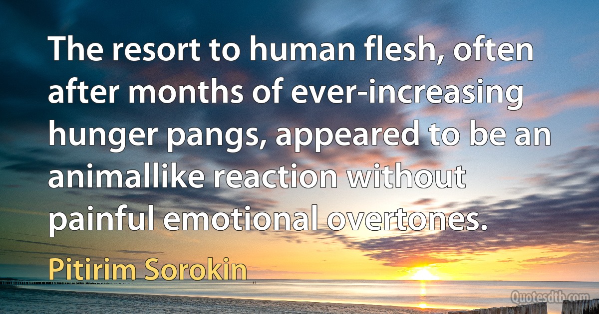 The resort to human flesh, often after months of ever-increasing hunger pangs, appeared to be an animallike reaction without painful emotional overtones. (Pitirim Sorokin)