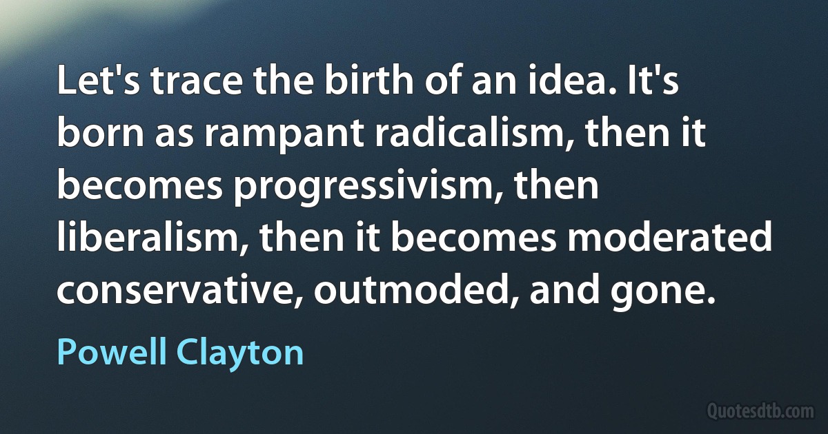 Let's trace the birth of an idea. It's born as rampant radicalism, then it becomes progressivism, then liberalism, then it becomes moderated conservative, outmoded, and gone. (Powell Clayton)