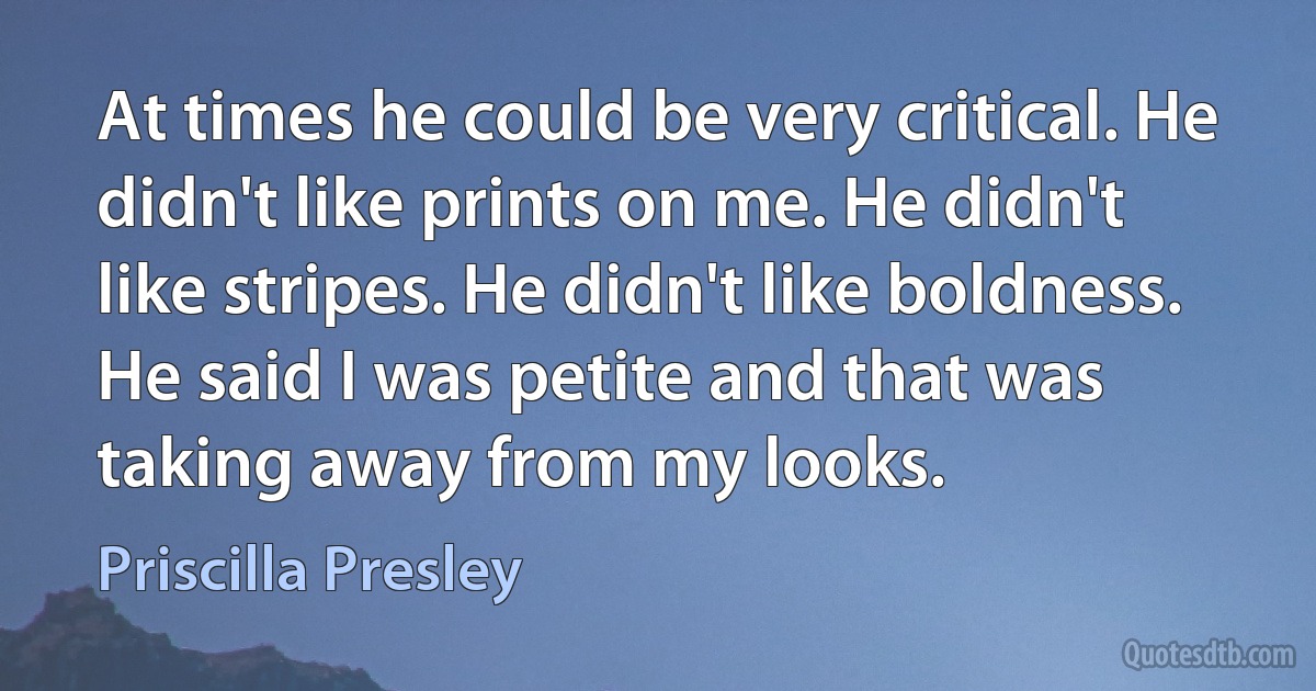 At times he could be very critical. He didn't like prints on me. He didn't like stripes. He didn't like boldness. He said I was petite and that was taking away from my looks. (Priscilla Presley)