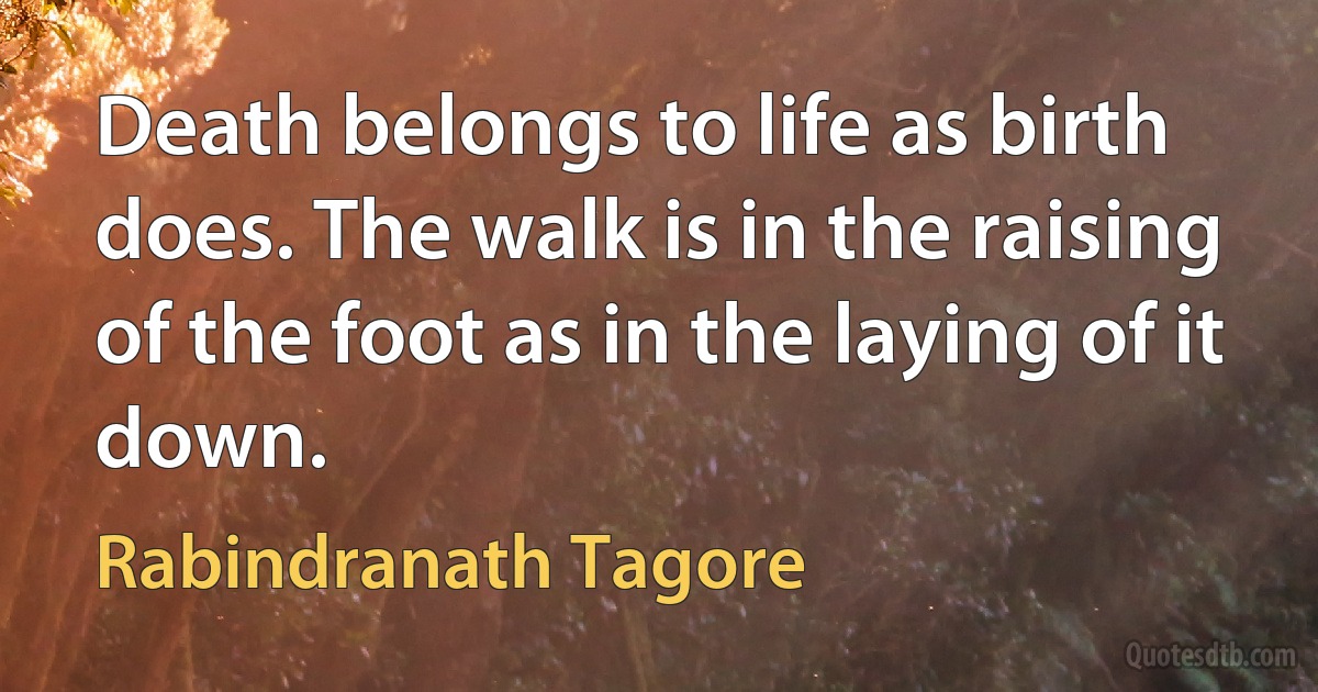 Death belongs to life as birth does. The walk is in the raising of the foot as in the laying of it down. (Rabindranath Tagore)