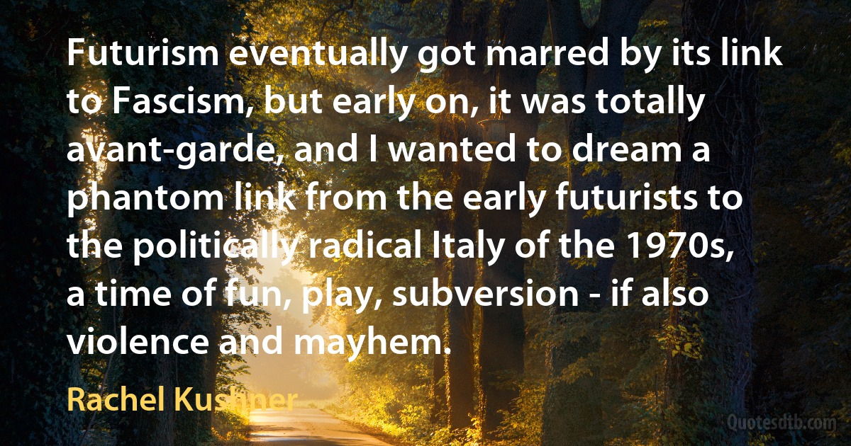 Futurism eventually got marred by its link to Fascism, but early on, it was totally avant-garde, and I wanted to dream a phantom link from the early futurists to the politically radical Italy of the 1970s, a time of fun, play, subversion - if also violence and mayhem. (Rachel Kushner)