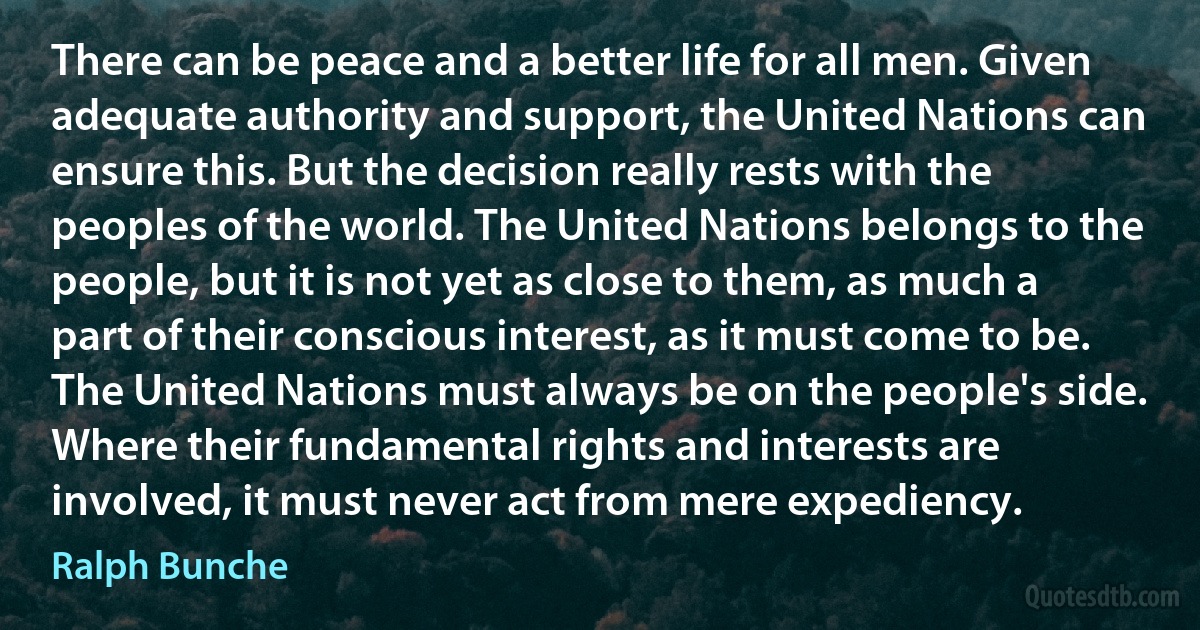 There can be peace and a better life for all men. Given adequate authority and support, the United Nations can ensure this. But the decision really rests with the peoples of the world. The United Nations belongs to the people, but it is not yet as close to them, as much a part of their conscious interest, as it must come to be. The United Nations must always be on the people's side. Where their fundamental rights and interests are involved, it must never act from mere expediency. (Ralph Bunche)