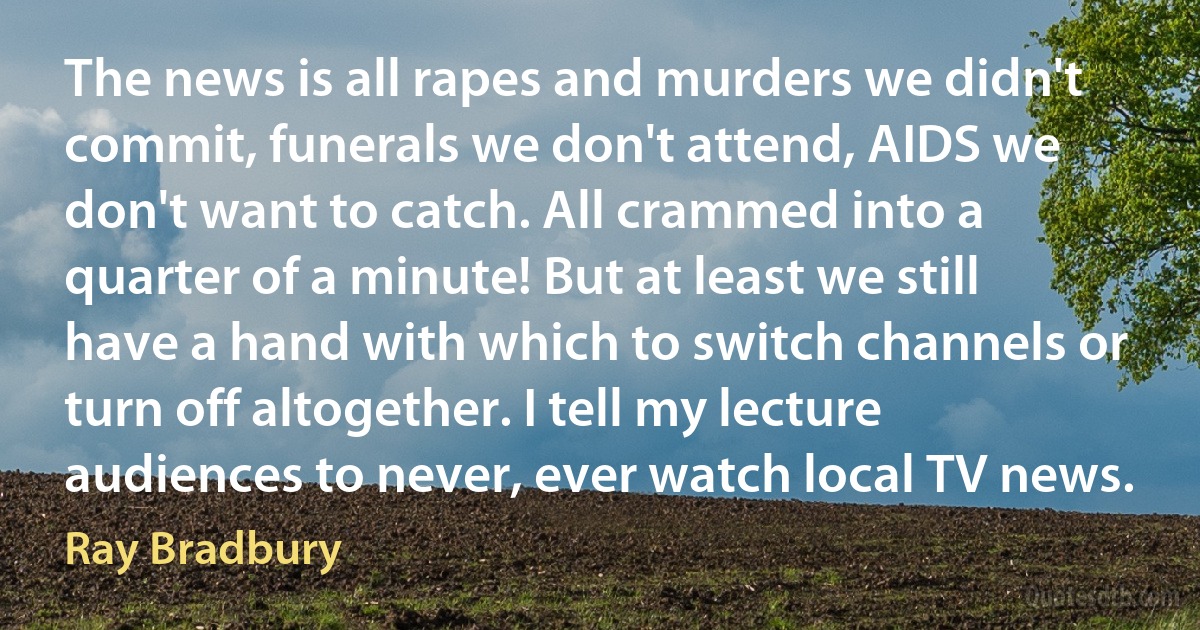 The news is all rapes and murders we didn't commit, funerals we don't attend, AIDS we don't want to catch. All crammed into a quarter of a minute! But at least we still have a hand with which to switch channels or turn off altogether. I tell my lecture audiences to never, ever watch local TV news. (Ray Bradbury)