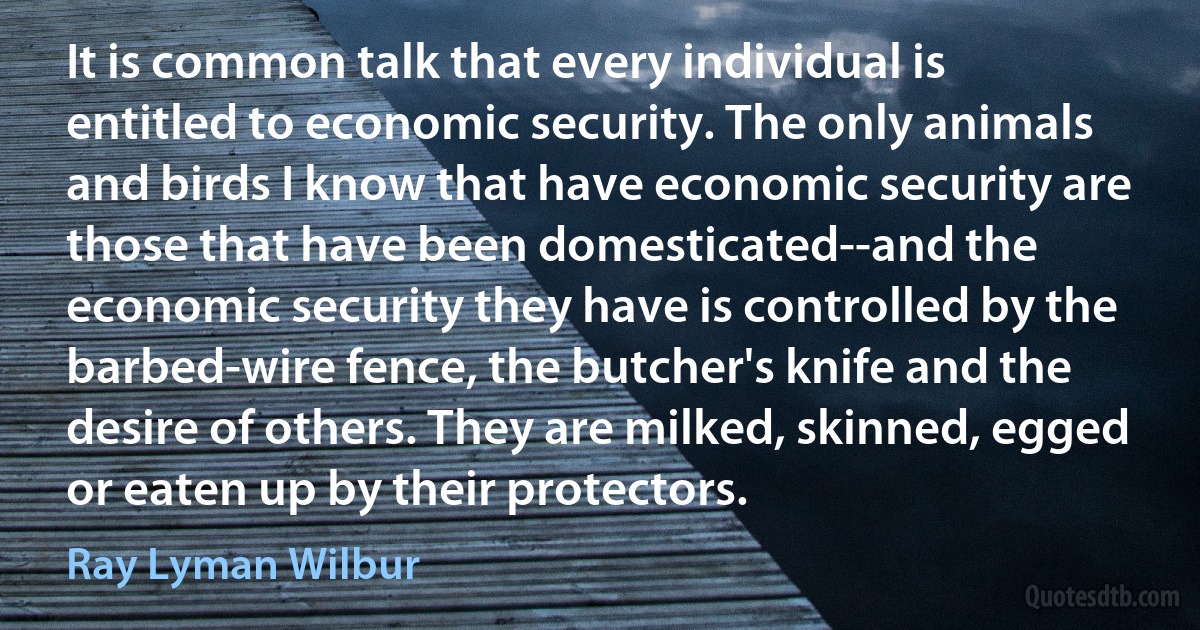 It is common talk that every individual is entitled to economic security. The only animals and birds I know that have economic security are those that have been domesticated--and the economic security they have is controlled by the barbed-wire fence, the butcher's knife and the desire of others. They are milked, skinned, egged or eaten up by their protectors. (Ray Lyman Wilbur)