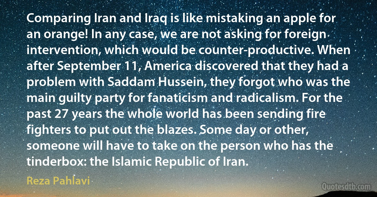 Comparing Iran and Iraq is like mistaking an apple for an orange! In any case, we are not asking for foreign intervention, which would be counter-productive. When after September 11, America discovered that they had a problem with Saddam Hussein, they forgot who was the main guilty party for fanaticism and radicalism. For the past 27 years the whole world has been sending fire fighters to put out the blazes. Some day or other, someone will have to take on the person who has the tinderbox: the Islamic Republic of Iran. (Reza Pahlavi)