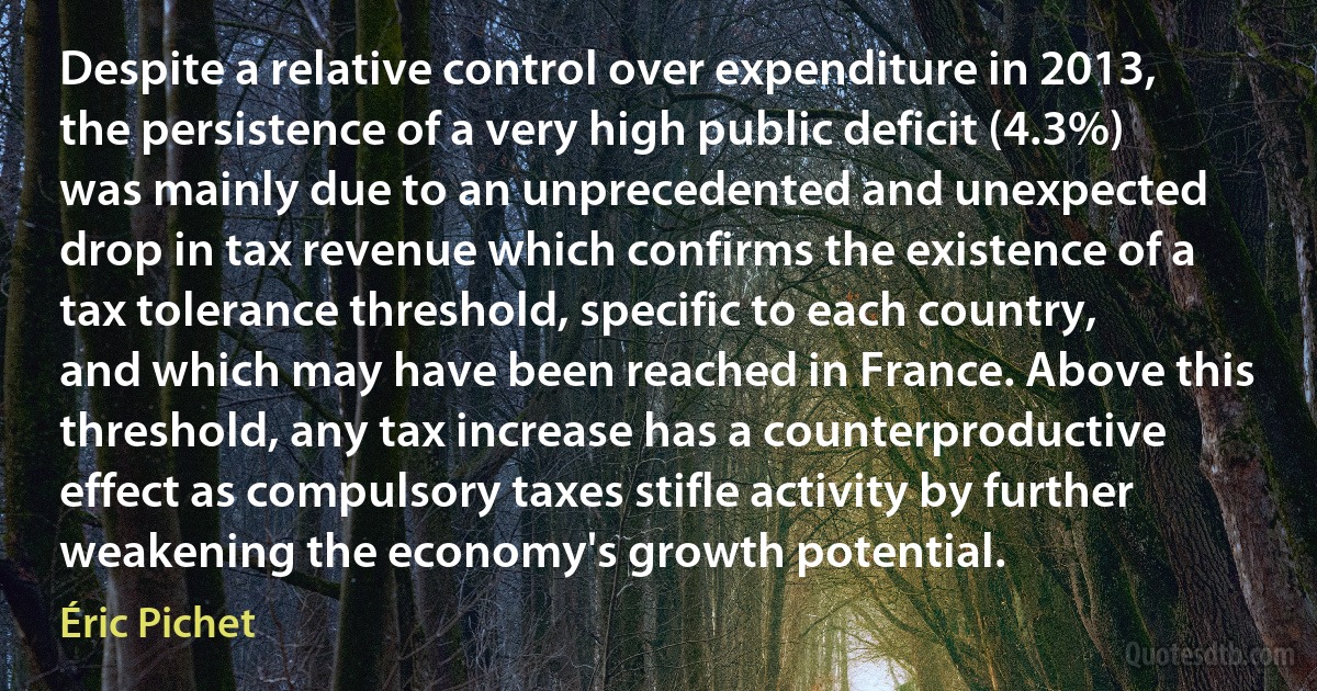 Despite a relative control over expenditure in 2013, the persistence of a very high public deficit (4.3%) was mainly due to an unprecedented and unexpected drop in tax revenue which confirms the existence of a tax tolerance threshold, specific to each country, and which may have been reached in France. Above this threshold, any tax increase has a counterproductive effect as compulsory taxes stifle activity by further weakening the economy's growth potential. (Éric Pichet)