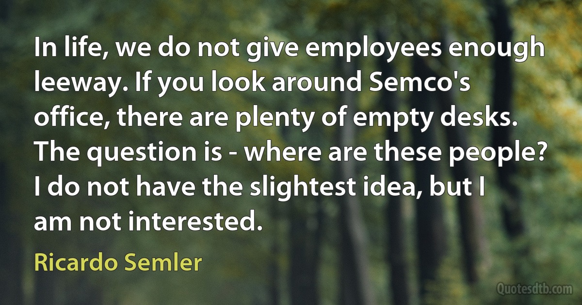 In life, we do not give employees enough leeway. If you look around Semco's office, there are plenty of empty desks. The question is - where are these people? I do not have the slightest idea, but I am not interested. (Ricardo Semler)