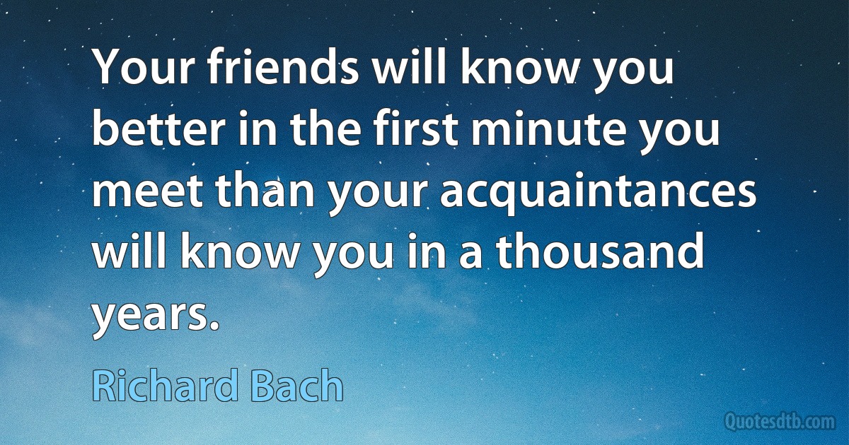 Your friends will know you better in the first minute you meet than your acquaintances will know you in a thousand years. (Richard Bach)