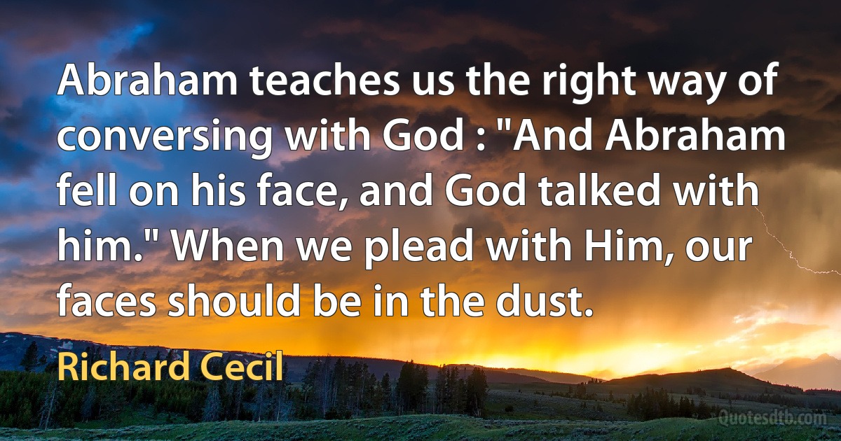 Abraham teaches us the right way of conversing with God : "And Abraham fell on his face, and God talked with him." When we plead with Him, our faces should be in the dust. (Richard Cecil)