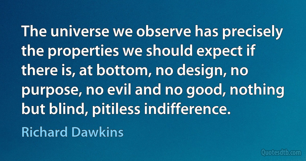 The universe we observe has precisely the properties we should expect if there is, at bottom, no design, no purpose, no evil and no good, nothing but blind, pitiless indifference. (Richard Dawkins)