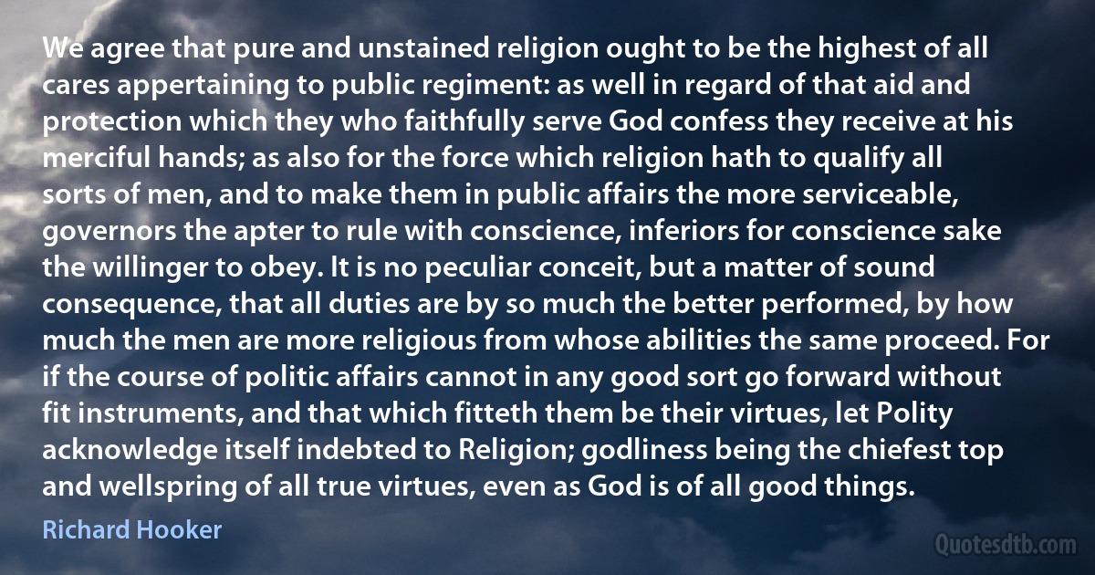 We agree that pure and unstained religion ought to be the highest of all cares appertaining to public regiment: as well in regard of that aid and protection which they who faithfully serve God confess they receive at his merciful hands; as also for the force which religion hath to qualify all sorts of men, and to make them in public affairs the more serviceable, governors the apter to rule with conscience, inferiors for conscience sake the willinger to obey. It is no peculiar conceit, but a matter of sound consequence, that all duties are by so much the better performed, by how much the men are more religious from whose abilities the same proceed. For if the course of politic affairs cannot in any good sort go forward without fit instruments, and that which fitteth them be their virtues, let Polity acknowledge itself indebted to Religion; godliness being the chiefest top and wellspring of all true virtues, even as God is of all good things. (Richard Hooker)