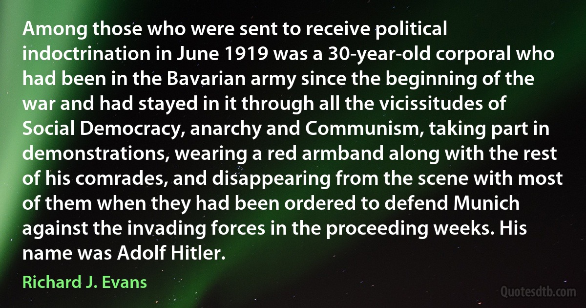 Among those who were sent to receive political indoctrination in June 1919 was a 30-year-old corporal who had been in the Bavarian army since the beginning of the war and had stayed in it through all the vicissitudes of Social Democracy, anarchy and Communism, taking part in demonstrations, wearing a red armband along with the rest of his comrades, and disappearing from the scene with most of them when they had been ordered to defend Munich against the invading forces in the proceeding weeks. His name was Adolf Hitler. (Richard J. Evans)